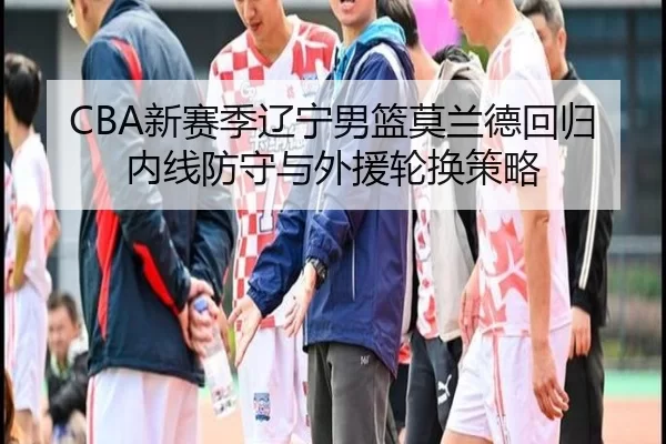 CBA新赛季辽宁男篮莫兰德回归内线防守与外援轮换策略