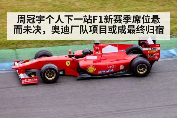 周冠宇个人下一站F1新赛季席位悬而未决,奥迪厂队项目或成最终归宿