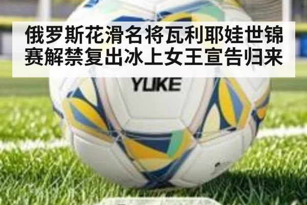 俄罗斯花滑名将瓦利耶娃世锦赛解禁复出冰上女王宣告归来