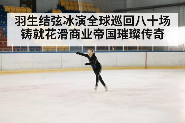 羽生结弦冰演全球巡回八十场铸就花滑商业帝国璀璨传奇
