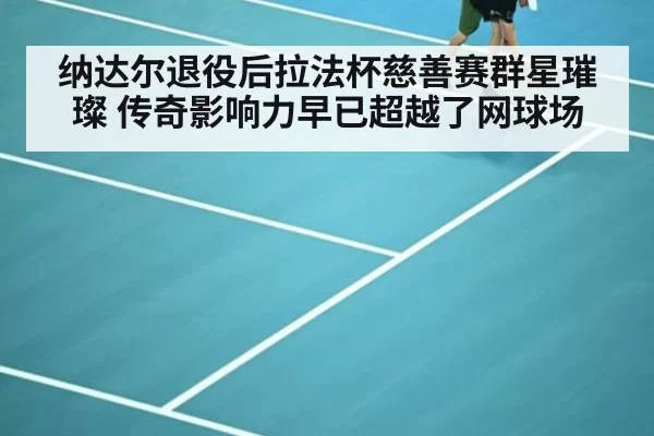纳达尔退役后拉法杯慈善赛群星璀璨 传奇影响力早已超越了网球场