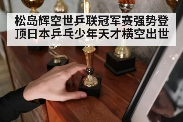 松岛辉空世乒联冠军赛强势登顶日本乒乓少年天才横空出世